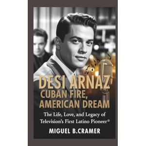 B.Cramer, Miguel Desi Arnaz: Cuban Fire, American Dream: The Life, Love, and Legacy of Television’s First Latino Pioneer B.Cramer, Miguel Desi Arnaz: Cuban Fire, American Dream: The Life, Love, and Legacy of Television’s First Latino Pioneer
