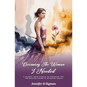 Sigman, Jennifer R Becoming the Woman I Needed: A Journey from Silence to Strength, and the Healing Found in Becoming Whole Sigman, Jennifer R Becoming the Woman I Needed: A Journey from Silence to Strength, and the Healing Found in Becoming Whole