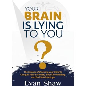 Shaw, Evan Your Brain Is Lying To You: The Science of Rewiring Your Mind to Stop Overthinking, Conquer Fear, and End Self-Sabotage Shaw, Evan Your Brain Is Lying To You: The Science of Rewiring Your Mind to Stop Overthinking, Conquer Fear, and End Self-Sabotage