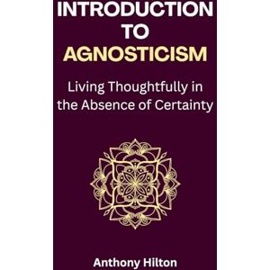 Hilton, Anthony Introduction to Agnosticism: Living Thoughtfully in the Absence of Certainty Hilton, Anthony Introduction to Agnosticism: Living Thoughtfully in the Absence of Certainty