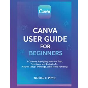 Pryce, Nathan C. CANVA USER GUIDE FOR BEGINNERS: A Complete Step-by-Step Manual of Tools, Techniques, and Strategies for Graphic Design, Branding & Social Media Marketing Pryce, Nathan C. CANVA USER GUIDE FOR BEGINNERS: A Complete Step-by-Step Manual of Tools, Techniques, and Strategies for Graphic Design, Branding & Social Media Marketing