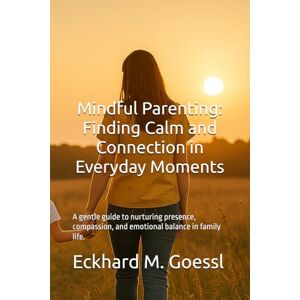 Goessl, Eckhard M. Mindful Parenting Finding Calm and Connection in Everyday Moments: A gentle guide to nurturing presence, compassion, and emotional balance in family life. Goessl, Eckhard M. Mindful Parenting Finding Calm and Connection in Everyday Moments: A gentle guide to nurturing presence, compassion, and emotional balance in family life.
