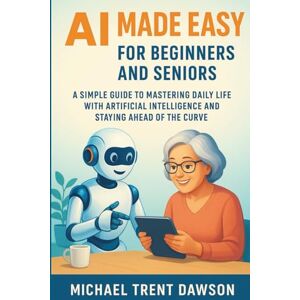 Dawson, Michael Trent AI Made Easy for Beginners and Seniors: A Simple Guide to Mastering Daily Life with Artificial Intelligence and Stay Ahead of the Curve Dawson, Michael Trent AI Made Easy for Beginners and Seniors: A Simple Guide to Mastering Daily Life with Artificial Intelligence and Stay Ahead of the Curve