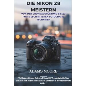 Moore, Adams DIE NIKON Z8 MEISTERN: VON DER GRUNDAUSRÜSTUNG BIS ZU FORTGESCHRITTENEN FOTOGRAFIE TECHNIKEN Moore, Adams DIE NIKON Z8 MEISTERN: VON DER GRUNDAUSRÜSTUNG BIS ZU FORTGESCHRITTENEN FOTOGRAFIE TECHNIKEN