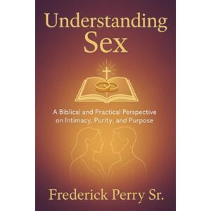 Perry Sr, Frederick Understanding Sex: A Biblical and Practical Perspective on Intimacy, Purity, and Purpose Perry Sr, Frederick Understanding Sex: A Biblical and Practical Perspective on Intimacy, Purity, and Purpose