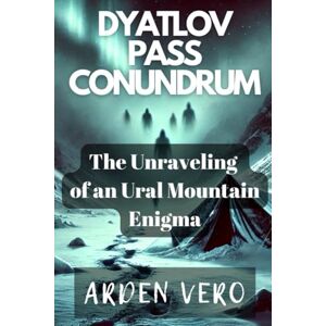 Vero, Arden Dyatlov Pass Conundrum: The Unraveling of an Ural Mountain Enigma Vero, Arden Dyatlov Pass Conundrum: The Unraveling of an Ural Mountain Enigma