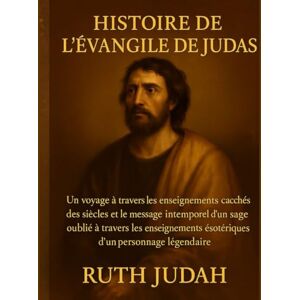 Judah, Ruth HISTOIRE DE L'ÉVANGILE DE JUDAS:: Un voyage à travers les enseignements cachés des siècles et le message intemporel d'un sage oublié à travers les enseignements ésotériques d'un personnage légendaire Judah, Ruth HISTOIRE DE L'ÉVANGILE DE JUDAS:: Un voyage à travers les enseignements cachés des siècles et le message intemporel d'un sage oublié à travers les enseignements ésotériques d'un personnage légendaire