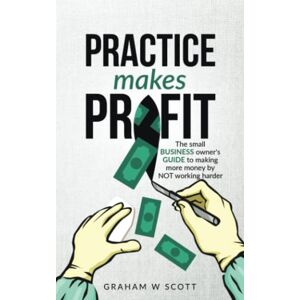 Scott Practice Makes Profit: The Small Business Owner's guide to making more money by NOT working harder Scott Practice Makes Profit: The Small Business Owner's guide to making more money by NOT working harder