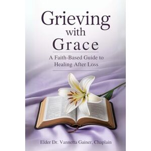 Gainer Chaplain, Elder Dr. Vannetta Grieving with Grace: A Faith-Based Guide to Healing After Loss Gainer Chaplain, Elder Dr. Vannetta Grieving with Grace: A Faith-Based Guide to Healing After Loss