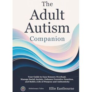 Eastbourne, Ellie The Adult Autism Companion: Your Guide to Ease Sensory Overload, Manage Social Anxiety, Enhance Executive Function, and Build a Life of Purpose and Authenticity Eastbourne, Ellie The Adult Autism Companion: Your Guide to Ease Sensory Overload, Manage Social Anxiety, Enhance Executive Function, and Build a Life of Purpose and Authenticity