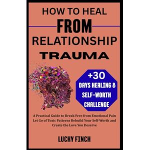 Finch, Lucky HOW TO HEAL FROM RELATIONSHIP TRAUMA: A Practical Guide to Break Free from Emotional Pain Let Go of Toxic Patterns Rebuild Your Self-Worth and Create the Love You Deserve Finch, Lucky HOW TO HEAL FROM RELATIONSHIP TRAUMA: A Practical Guide to Break Free from Emotional Pain Let Go of Toxic Patterns Rebuild Your Self-Worth and Create the Love You Deserve