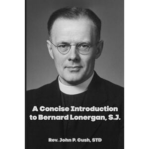 Cush, Fr. John P. A Concise Introduction to Bernard Lonergan, SJ Cush, Fr. John P. A Concise Introduction to Bernard Lonergan, SJ