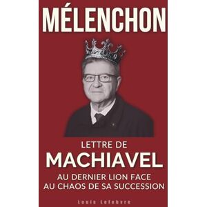 Lefebvre, Louis MÉLENCHON : Lettre de Machiavel au dernier Lion face au chaos de sa succession (L'Ombre de Machiavel : Chroniques du Pouvoir Français) Lefebvre, Louis MÉLENCHON : Lettre de Machiavel au dernier Lion face au chaos de sa succession (L'Ombre de Machiavel : Chroniques du Pouvoir Français)