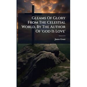 Grant, James Gleams Of Glory From The Celestial World, By The Author Of 'god Is Love' Grant, James Gleams Of Glory From The Celestial World, By The Author Of 'god Is Love'