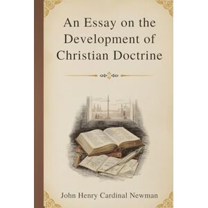 Newman, John Henry Cardinal An Essay on the Development of Christian Doctrine: A Foundational Exploration of Faith, Tradition, and the Growth of Belief Newman, John Henry Cardinal An Essay on the Development of Christian Doctrine: A Foundational Exploration of Faith, Tradition, and the Growth of Belief