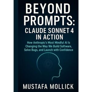 MOLLICK, MUSTAFA BEYOND PROMPTS: CLAUDE SONNET 4 IN ACTION: How Anthropic’s Most Mindful AI Is Changing the Way We Build Software, Solve Bugs, and Launch with Confidence MOLLICK, MUSTAFA BEYOND PROMPTS: CLAUDE SONNET 4 IN ACTION: How Anthropic’s Most Mindful AI Is Changing the Way We Build Software, Solve Bugs, and Launch with Confidence