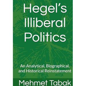 Tabak, Mehmet Hegel’s Illiberal Politics: An Analytical, Biographical, and Historical Reinstatement Tabak, Mehmet Hegel’s Illiberal Politics: An Analytical, Biographical, and Historical Reinstatement