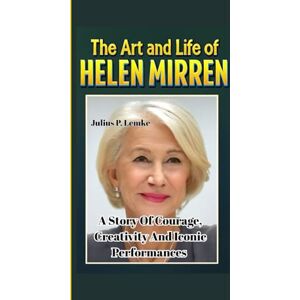 P. Lemke, Julius THE ART AND LIFE OF HELEN MIRREN: A Story Of Courage, Creativity, And Iconic Performances P. Lemke, Julius THE ART AND LIFE OF HELEN MIRREN: A Story Of Courage, Creativity, And Iconic Performances