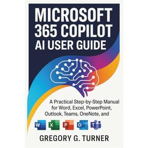 Turner, Gregory G. Microsoft 365 Copilot AI User Guide: A Practical Step-by-Step Manual for Word, Excel, PowerPoint, Outlook, Teams, OneNote, and OneDrive Turner, Gregory G. Microsoft 365 Copilot AI User Guide: A Practical Step-by-Step Manual for Word, Excel, PowerPoint, Outlook, Teams, OneNote, and OneDrive