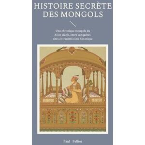 Pelliot, Paul Histoire secrète des Mongols: Une chronique mongole du XIIIe siècle, entre conquêtes, rites et transmission historique Pelliot, Paul Histoire secrète des Mongols: Une chronique mongole du XIIIe siècle, entre conquêtes, rites et transmission historique