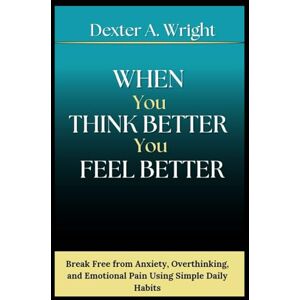 A. Wright, Dexter WHEN YOU THINK BETTER YOU FEEL BETTER: Break Free from Anxiety, Overthinking, and Emotional Pain Using Simple Daily Habits A. Wright, Dexter WHEN YOU THINK BETTER YOU FEEL BETTER: Break Free from Anxiety, Overthinking, and Emotional Pain Using Simple Daily Habits