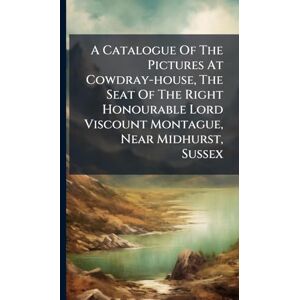 Anonymous A Catalogue Of The Pictures At Cowdray-house, The Seat Of The Right Honourable Lord Viscount Montague, Near Midhurst, Sussex Anonymous A Catalogue Of The Pictures At Cowdray-house, The Seat Of The Right Honourable Lord Viscount Montague, Near Midhurst, Sussex