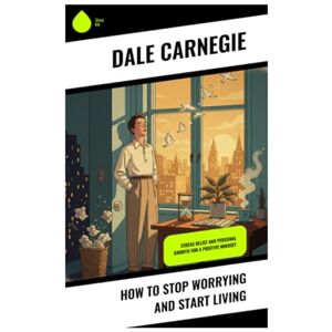 Carnegie, Dale How To Stop Worrying And Start Living: Stress Relief and Personal Growth for a Positive Mindset Carnegie, Dale How To Stop Worrying And Start Living: Stress Relief and Personal Growth for a Positive Mindset