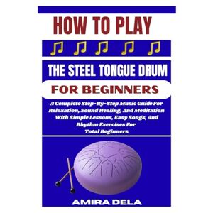DELA, AMIRA HOW TO PLAY THE STEEL TONGUE DRUM FOR BEGINNERS: A Complete Step-By-Step Music Guide For Relaxation, Sound Healing, And Meditation With Simple ... And Rhythm Exercises For Total Beginners DELA, AMIRA HOW TO PLAY THE STEEL TONGUE DRUM FOR BEGINNERS: A Complete Step-By-Step Music Guide For Relaxation, Sound Healing, And Meditation With Simple ... And Rhythm Exercises For Total Beginners