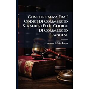 Saint-Joseph, Antonio Di Concordanza Fra I Codici Di Commercio Stranieri Ed Il Codice Di Commercio Francese Saint-Joseph, Antonio Di Concordanza Fra I Codici Di Commercio Stranieri Ed Il Codice Di Commercio Francese