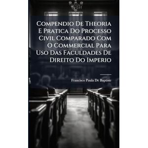 De Baptiste, Francisco Paula Compendio De Theoria E Pratica Do Processo Civil Comparado Com O Commercial Para Uso Das Faculdades De Direito Do Imperio De Baptiste, Francisco Paula Compendio De Theoria E Pratica Do Processo Civil Comparado Com O Commercial Para Uso Das Faculdades De Direito Do Imperio