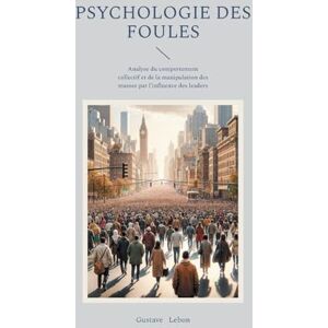 Lebon, Gustave Psychologie des foules: Analyse du comportement collectif et de la manipulation des masses par l'influence des leaders Lebon, Gustave Psychologie des foules: Analyse du comportement collectif et de la manipulation des masses par l'influence des leaders