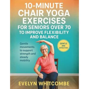 Whitcombe, Evelyn 10-MINUTE CHAIR YOGA EXERCISES FOR SENIORS OVER 70 TO IMPROVE FLEXIBILITY AND BALANCE: Gentle movements to support strength and steady mobility Whitcombe, Evelyn 10-MINUTE CHAIR YOGA EXERCISES FOR SENIORS OVER 70 TO IMPROVE FLEXIBILITY AND BALANCE: Gentle movements to support strength and steady mobility