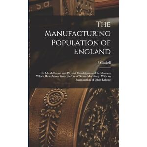 Gaskell, P The Manufacturing Population of England: Its Moral, Social, and Physical Conditions, and the Changes Which Have Arisen From the use of Steam Machinery; With an Examination of Infant Labour Gaskell, P The Manufacturing Population of England: Its Moral, Social, and Physical Conditions, and the Changes Which Have Arisen From the use of Steam Machinery; With an Examination of Infant Labour