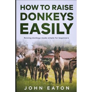 Eaton, John How to Raise Donkeys Easily: Raising Donkeys Made Simple for Beginners Eaton, John How to Raise Donkeys Easily: Raising Donkeys Made Simple for Beginners