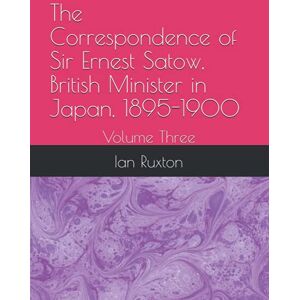Ruxton, Ian The Correspondence of Sir Ernest Satow, British Minister in Japan, 1895-1900: Volume Three: 3 Ruxton, Ian The Correspondence of Sir Ernest Satow, British Minister in Japan, 1895-1900: Volume Three: 3