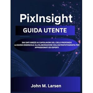 M. Larsen, John PIXINSIGHT GUIDA UTENTE: DAI DATI GREZZI AI CAPOLAVORI DEL CIELO PROFONDO LA GUIDA ESSENZIALE ALL'ELABORAZIONE DELL'ASTROFOTOGRAFIA PER APPASSIONATI ED ESPERTI M. Larsen, John PIXINSIGHT GUIDA UTENTE: DAI DATI GREZZI AI CAPOLAVORI DEL CIELO PROFONDO LA GUIDA ESSENZIALE ALL'ELABORAZIONE DELL'ASTROFOTOGRAFIA PER APPASSIONATI ED ESPERTI