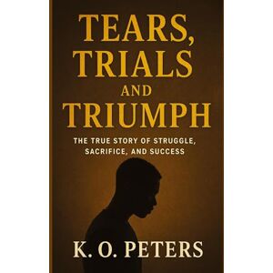 Peters, K O Tears, Trials and Triumph: The true story of struggle, sacrifice, and success Peters, K O Tears, Trials and Triumph: The true story of struggle, sacrifice, and success