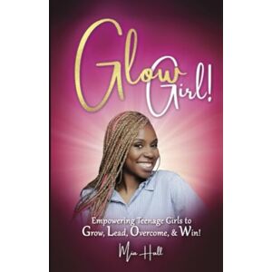 Hall M. Ed., Mia Glow Girl: Empowering Teenage Girls to Grow, Lead, Overcome and Win Hall M. Ed., Mia Glow Girl: Empowering Teenage Girls to Grow, Lead, Overcome and Win