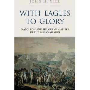 John H. Gill With Eagles to Glory: Napoleon and His German Allies in the 1809 Campaign John H. Gill With Eagles to Glory: Napoleon and His German Allies in the 1809 Campaign