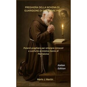 J. Martin, Mario PREGHIERA DELLA NOVENA DI GUARIGIONE DI SAN PADRE PIO: Potenti preghiere per ottenere miracoli e conforto al mistico Santo di Pietrelcina J. Martin, Mario PREGHIERA DELLA NOVENA DI GUARIGIONE DI SAN PADRE PIO: Potenti preghiere per ottenere miracoli e conforto al mistico Santo di Pietrelcina
