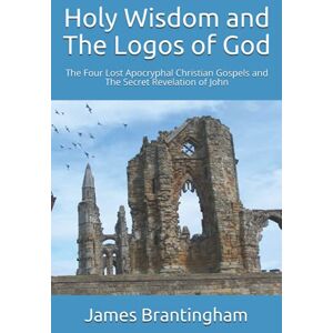 Brantingham PhD, James Holy Wisdom and The Logos of God: The Four Lost Apocryphal Christian Gospels and The Secret Revelation of John Brantingham PhD, James Holy Wisdom and The Logos of God: The Four Lost Apocryphal Christian Gospels and The Secret Revelation of John