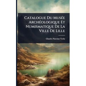 Verly, Charles-Narcisse Catalogue Du MusÃ(c)e ArchÃ(c)ologique Et Numismatique De La Ville De Lille Verly, Charles-Narcisse Catalogue Du MusÃ(c)e ArchÃ(c)ologique Et Numismatique De La Ville De Lille