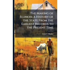 Mather, Irwin F The Making of Illinois; a History of the State From the Earliest Records to the Present Time Mather, Irwin F The Making of Illinois; a History of the State From the Earliest Records to the Present Time