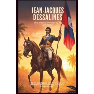C.Sieber, Tyler Jean-Jacques Dessalines: The Black Liberator of the Caribbean: The life and legacy of a revolutionary Visionary Who Paved Way for Haiti’s Independence C.Sieber, Tyler Jean-Jacques Dessalines: The Black Liberator of the Caribbean: The life and legacy of a revolutionary Visionary Who Paved Way for Haiti’s Independence