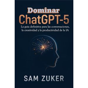 Zuker, Sam Dominar ChatGPT-5: La guía definitiva para las conversaciones, la creatividad y la productividad de la IA Zuker, Sam Dominar ChatGPT-5: La guía definitiva para las conversaciones, la creatividad y la productividad de la IA