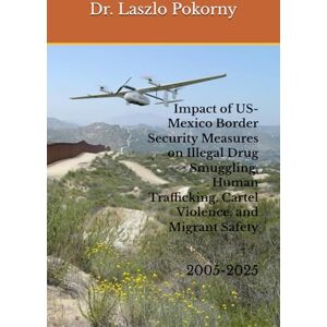 Pokorny, Dr. Laszlo Impact of US-Mexico Border Security Measures on Illegal Drug Smuggling, Human Trafficking, Cartel Violence, and Migrant Safety: 2005-2025 Pokorny, Dr. Laszlo Impact of US-Mexico Border Security Measures on Illegal Drug Smuggling, Human Trafficking, Cartel Violence, and Migrant Safety: 2005-2025