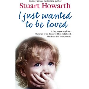 Howarth, Stuart I Just Wanted to be Loved: A Boy Eager to Please. The Man Who Destroyed His Childhood. The Love That Overcame it. Howarth, Stuart I Just Wanted to be Loved: A Boy Eager to Please. The Man Who Destroyed His Childhood. The Love That Overcame it.