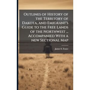 Foster, James S Outlines of History of the Territory of Dakota, and Emigrant's Guide to the Free Lands of the Northwest ... Accompanied With a new Sectional Map Foster, James S Outlines of History of the Territory of Dakota, and Emigrant's Guide to the Free Lands of the Northwest ... Accompanied With a new Sectional Map