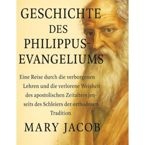 Jacob, Mary GESCHICHTE DES PHILIPUS-EVANGELIUMS:: Eine Reise durch die verborgenen Lehren und die verlorene Weisheit des apostolischen Zeitalters jenseits des Schleiers der orthodoxen Tradition Jacob, Mary GESCHICHTE DES PHILIPUS-EVANGELIUMS:: Eine Reise durch die verborgenen Lehren und die verlorene Weisheit des apostolischen Zeitalters jenseits des Schleiers der orthodoxen Tradition