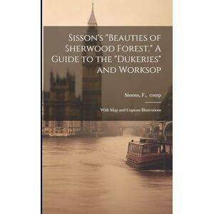Sisson's "Beauties of Sherwood Forest." A Guide to the "Dukeries" and Worksop: With Map and Copious Illustrations Sisson's "Beauties of Sherwood Forest." A Guide to the "Dukeries" and Worksop: With Map and Copious Illustrations